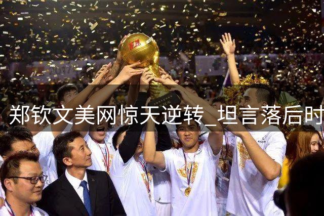 郑钦文美网惊天逆转 坦言落后时只想着避免吞蛋